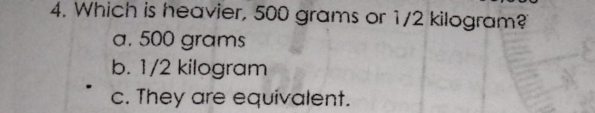 4. Which is heavier, 500 grams or 1/2 kilogram? a, 500 grams b. 1/2 kilogram c. They are equivalent.